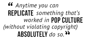 "Anytime you can replicate something that's worked in pop culture (without violating copyright) absolutely do so."