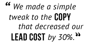 "We made a simple tweak to the copy that decreased our lead cost by 30%."