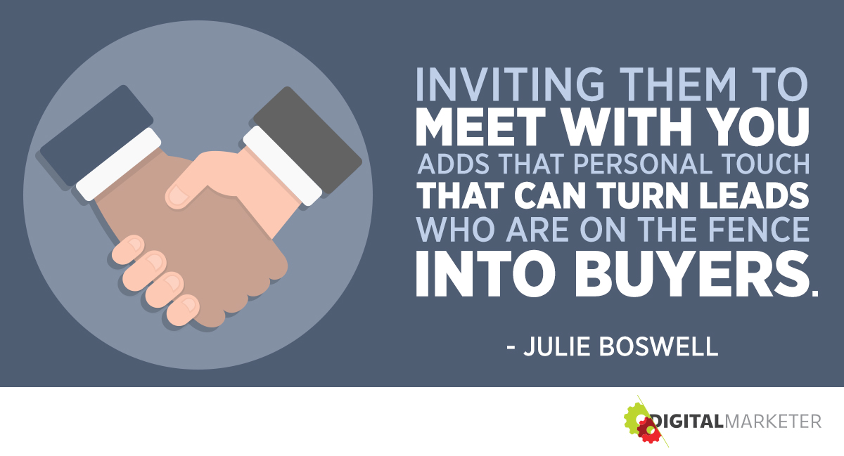 "Inviting them to meet with you adds that personal touch that can turn leads who are on the fence into buyers." ~Julie Boswell