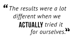 "The results were a lot different when we actually tried it for ourselves."