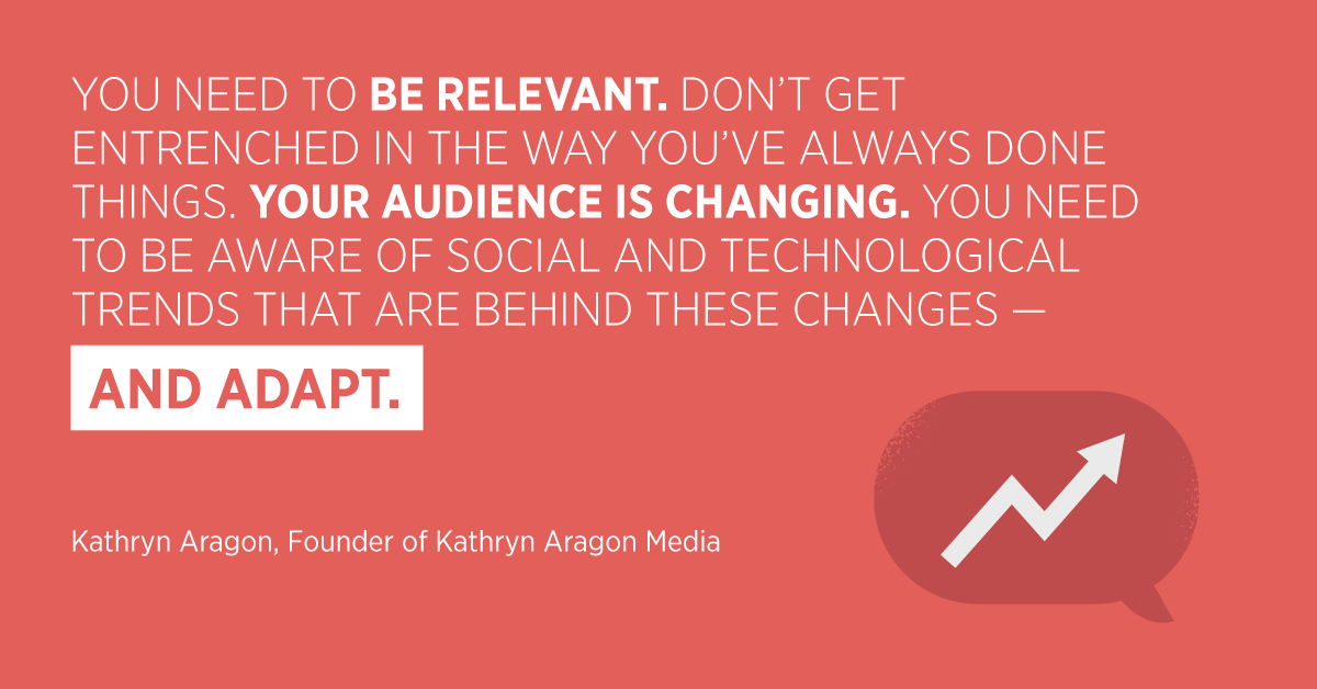 “You need to be relevant. Don’t get entrenched in the way you’ve always done things. Your audience is changing. You need to be aware of social and technological trends that are behind these changes—and adapt.” Kathryn Aragon, Founder of Kathryn Aragon Media