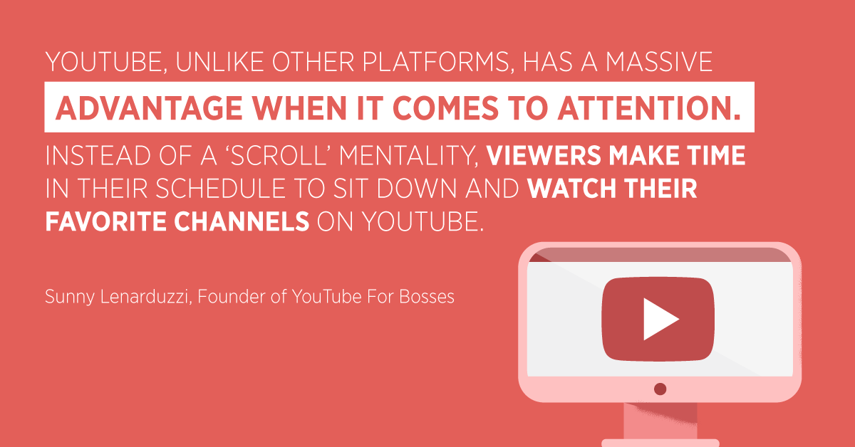 “YouTube, unlike other platforms, has a massive advantage when it comes to attention. Instead of a ‘scroll’ mentality, viewers make time in their schedule to sit down and watch their favorite channels on YouTube.” Sunny Lenarduzzi, Founder of YouTube For Bosses