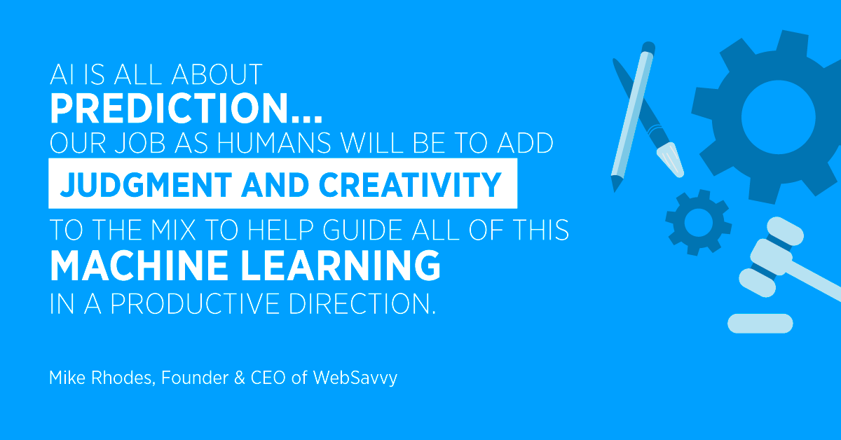 “AI is all about prediction... our job as humans will be to add judgment and creativity to the mix to help guide all of this machine learning in a productive direction.” Mike Rhodes, Founder & CEO of WebSavvy