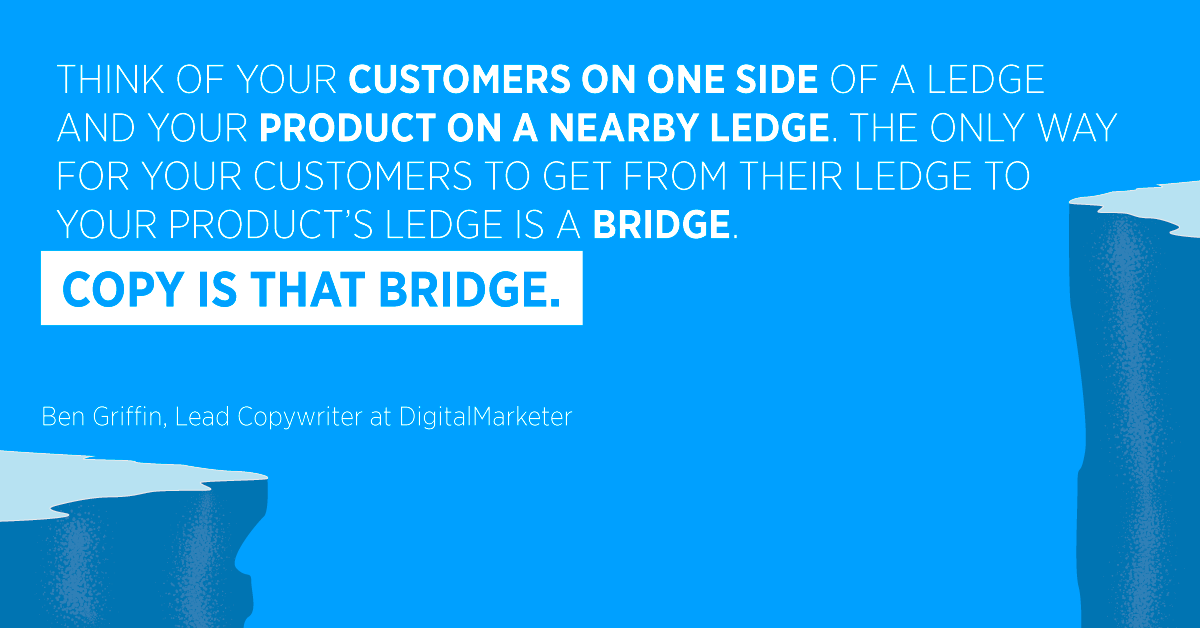 “Think of your customers on one side of a ledge and your product on a nearby ledge. The only way for your customers to get from their ledge to your product’s ledge is a bridge. Copy is that bridge.” Ben Griffin, Lead Copywriter at DigitalMarketer
