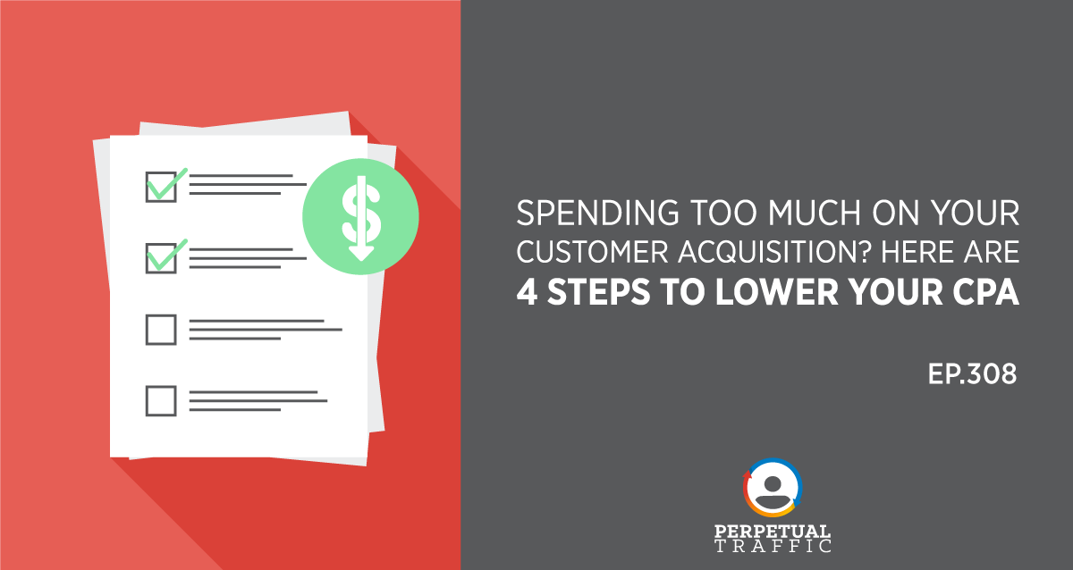 Episode 308: Spending Too Much on Your Customer Acquisition? Here Are 4 Steps to Lower Your CPA