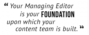 "Your Managing Editor is your foundation upon which your content team is built."