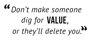 "Don't make someone dig for value, or they'll delete you."