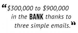 "$300,000 to $900,000 in the bank thanks to three simple emails."