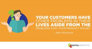 Your customers have other problems in their lives aside from the problems that your product solves. ~John McIntrye